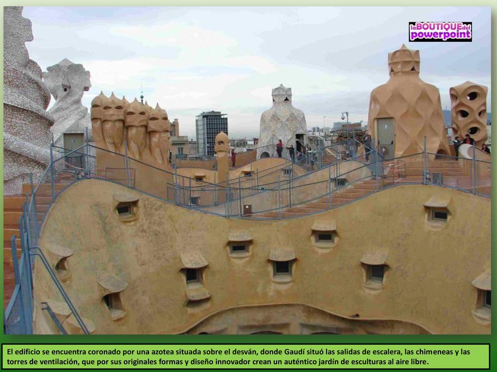 El edificio se encuentra coronado por una azotea situada sobre el desván, donde Gaudí situó las salidas de escalera, las chimeneas y las torres de ventilación, que por sus originales formas y diseño innovador crean un auténtico jardín de esculturas al aire libre.