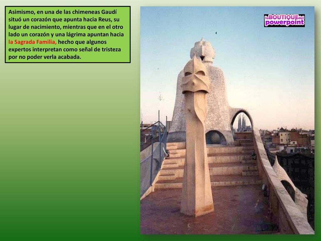 Asimismo, en una de las chimeneas Gaudí situó un corazón que apunta hacia Reus, su lugar de nacimiento, mientras que en el otro lado un corazón y una lágrima apuntan hacia la Sagrada Familia, hecho que algunos expertos interpretan como señal de tristeza por no poder verla acabada.