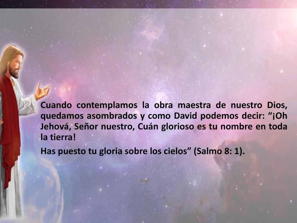 Cuando contemplamos la obra maestra de nuestro Dios, quedamos asombrados y como David podemos decir: ¡Oh Jehová, Señor nuestro, Cuán glorioso es tu nombre en toda la tierra!
