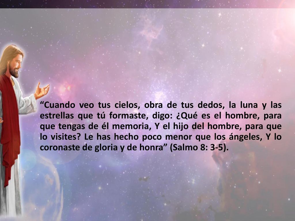 Cuando veo tus cielos, obra de tus dedos, la luna y las estrellas que tú formaste, digo: ¿Qué es el hombre, para que tengas de él memoria, Y el hijo del hombre, para que lo visites.