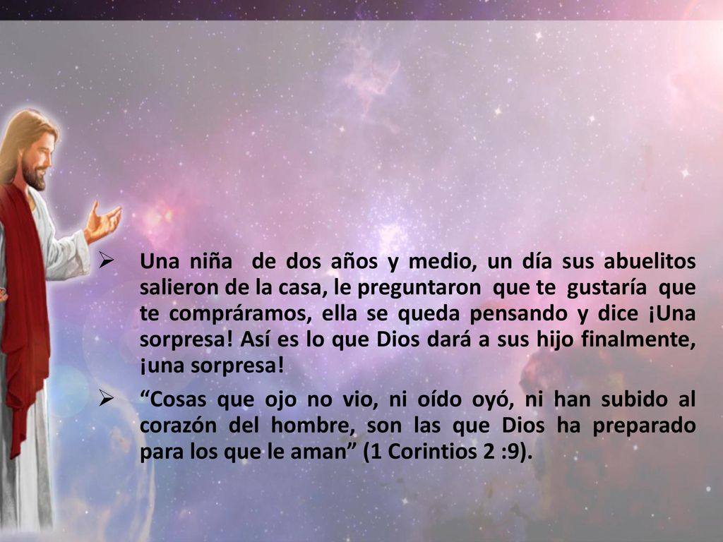 Una niña de dos años y medio, un día sus abuelitos salieron de la casa, le preguntaron que te gustaría que te compráramos, ella se queda pensando y dice ¡Una sorpresa! Así es lo que Dios dará a sus hijo finalmente, ¡una sorpresa!