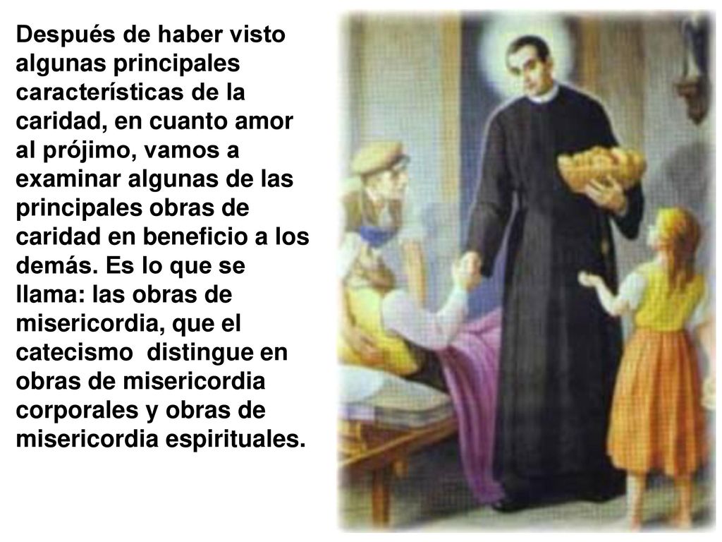 Después de haber visto algunas principales características de la caridad, en cuanto amor al prójimo, vamos a examinar algunas de las principales obras de caridad en beneficio a los demás.