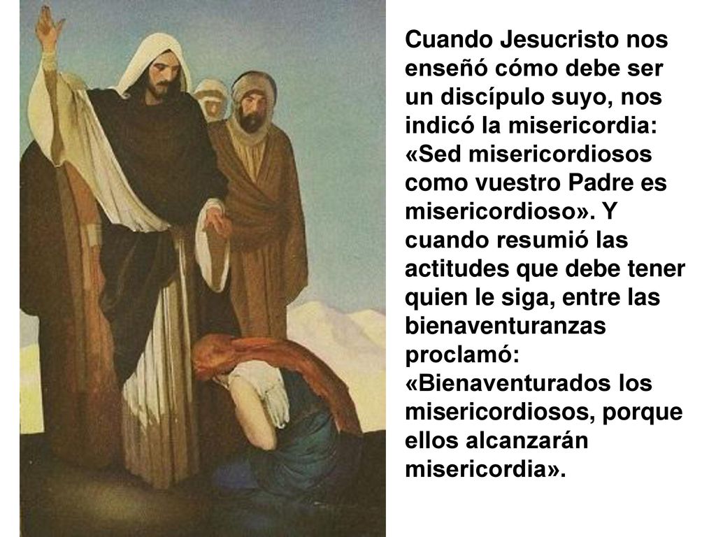 Cuando Jesucristo nos enseñó cómo debe ser un discípulo suyo, nos indicó la misericordia: «Sed misericordiosos como vuestro Padre es misericordioso».
