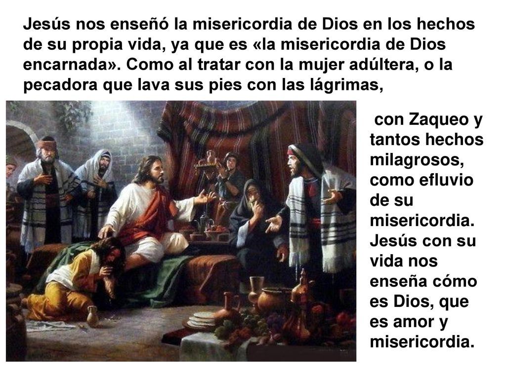 Jesús nos enseñó la misericordia de Dios en los hechos de su propia vida, ya que es «la misericordia de Dios encarnada». Como al tratar con la mujer adúltera, o la pecadora que lava sus pies con las lágrimas,
