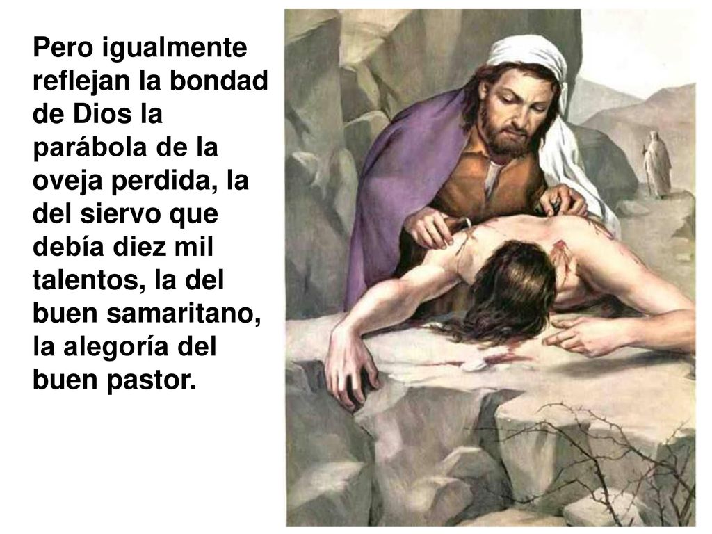 Pero igualmente reflejan la bondad de Dios la parábola de la oveja perdida, la del siervo que debía diez mil talentos, la del buen samaritano, la alegoría del buen pastor.