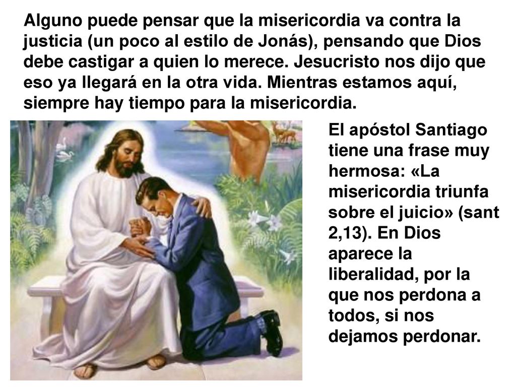 Alguno puede pensar que la misericordia va contra la justicia (un poco al estilo de Jonás), pensando que Dios debe castigar a quien lo merece. Jesucristo nos dijo que eso ya llegará en la otra vida. Mientras estamos aquí, siempre hay tiempo para la misericordia.