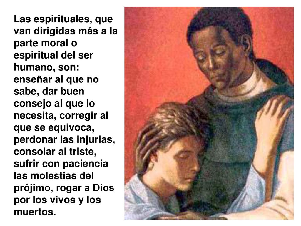 Las espirituales, que van dirigidas más a la parte moral o espiritual del ser humano, son: enseñar al que no sabe, dar buen consejo al que lo necesita, corregir al que se equivoca, perdonar las injurias, consolar al triste, sufrir con paciencia las molestias del prójimo, rogar a Dios por los vivos y los muertos.