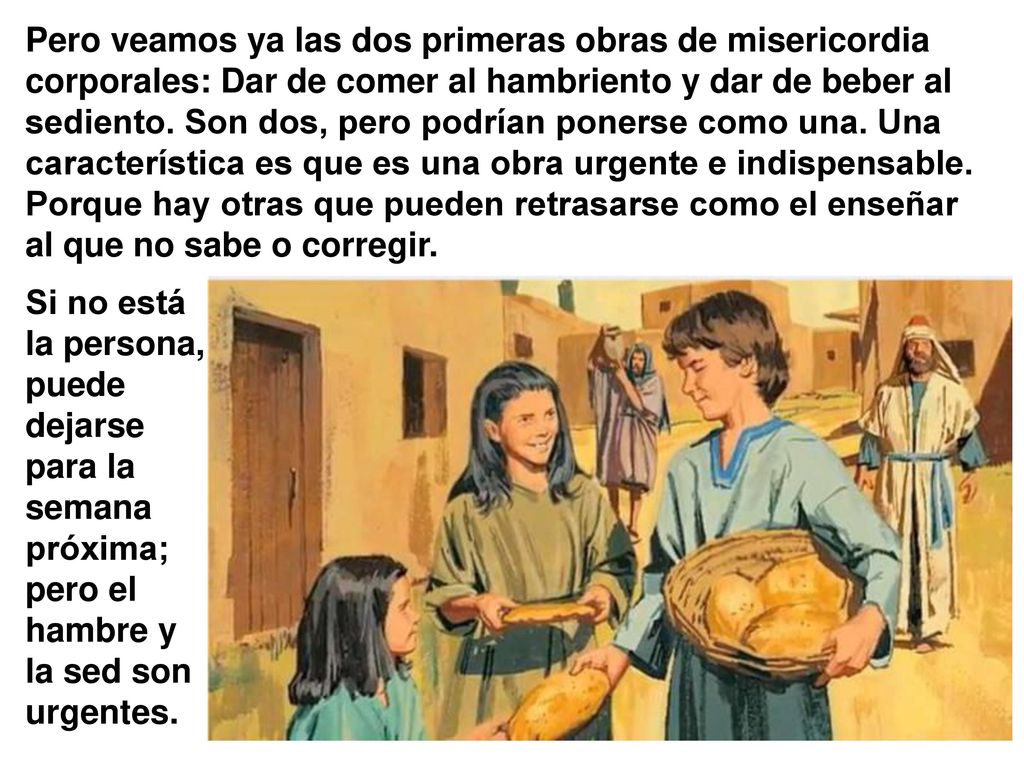 Pero veamos ya las dos primeras obras de misericordia corporales: Dar de comer al hambriento y dar de beber al sediento. Son dos, pero podrían ponerse como una. Una característica es que es una obra urgente e indispensable. Porque hay otras que pueden retrasarse como el enseñar al que no sabe o corregir.