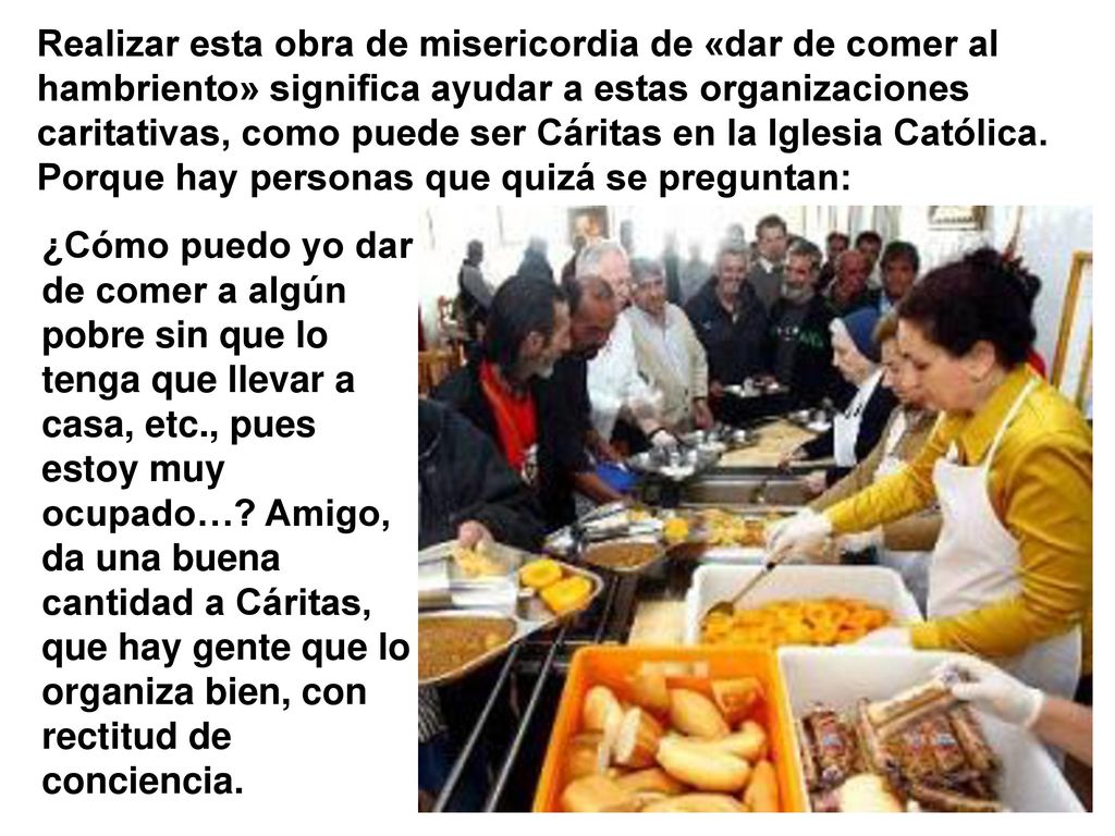Realizar esta obra de misericordia de «dar de comer al hambriento» significa ayudar a estas organizaciones caritativas, como puede ser Cáritas en la Iglesia Católica. Porque hay personas que quizá se preguntan: