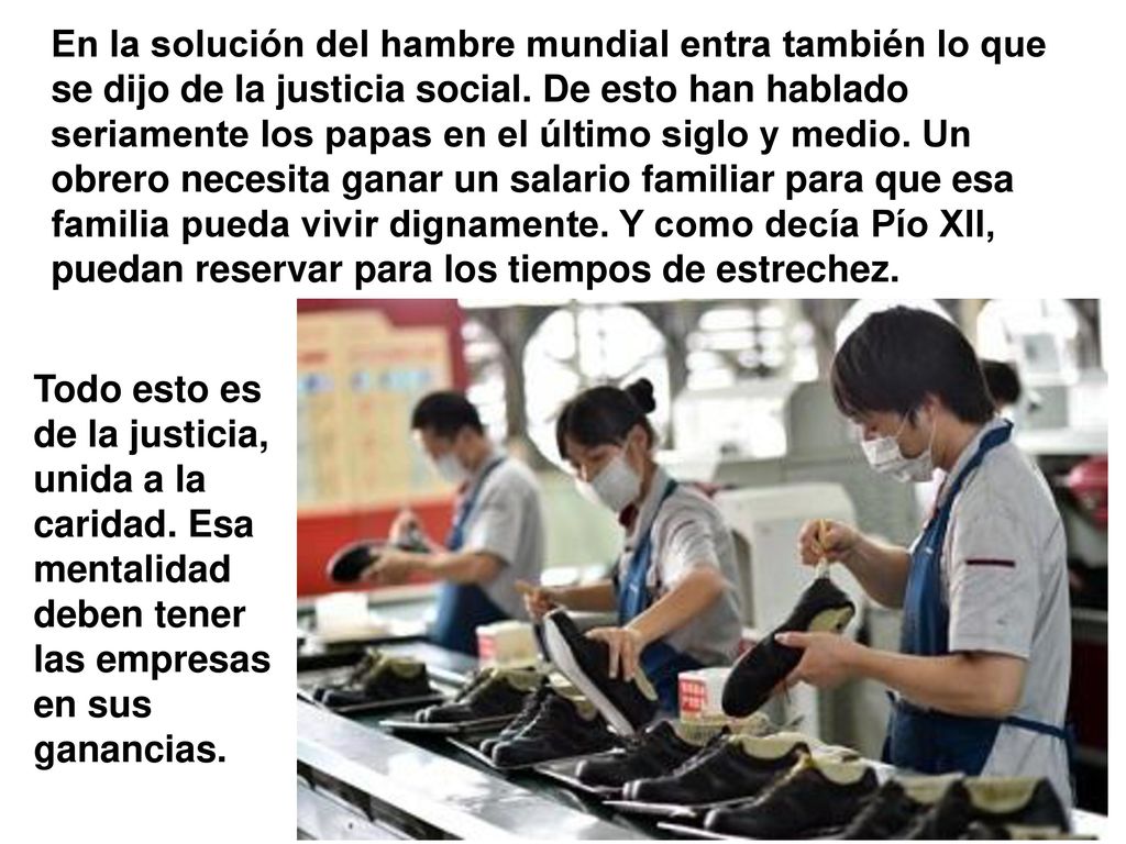 En la solución del hambre mundial entra también lo que se dijo de la justicia social. De esto han hablado seriamente los papas en el último siglo y medio. Un obrero necesita ganar un salario familiar para que esa familia pueda vivir dignamente. Y como decía Pío XII, puedan reservar para los tiempos de estrechez.