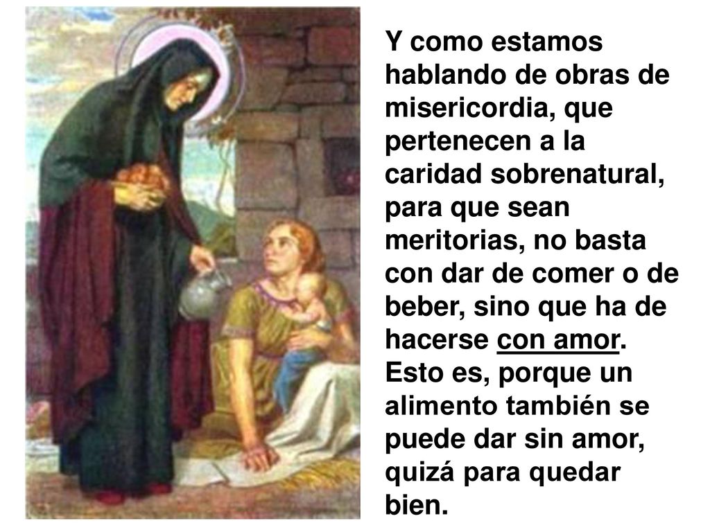 Y como estamos hablando de obras de misericordia, que pertenecen a la caridad sobrenatural, para que sean meritorias, no basta con dar de comer o de beber, sino que ha de hacerse con amor.