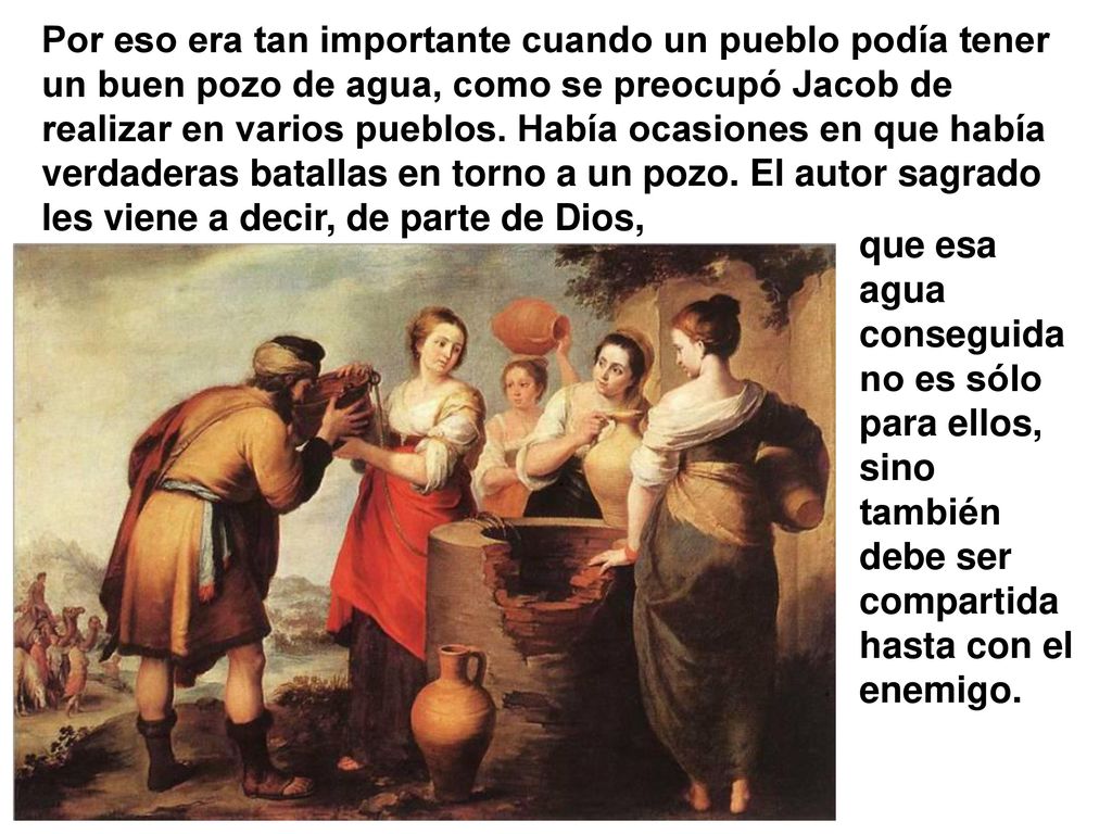 Por eso era tan importante cuando un pueblo podía tener un buen pozo de agua, como se preocupó Jacob de realizar en varios pueblos. Había ocasiones en que había verdaderas batallas en torno a un pozo. El autor sagrado les viene a decir, de parte de Dios,