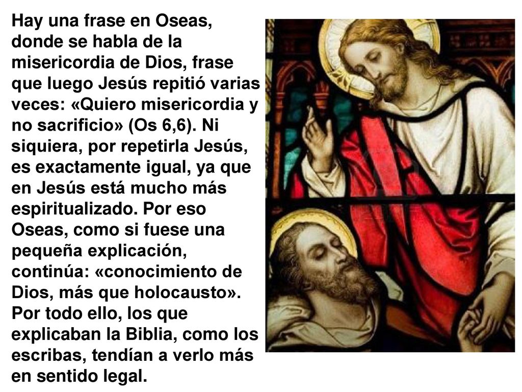 Hay una frase en Oseas, donde se habla de la misericordia de Dios, frase que luego Jesús repitió varias veces: «Quiero misericordia y no sacrificio» (Os 6,6).