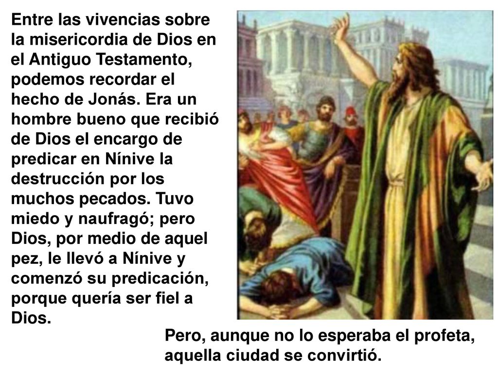 Entre las vivencias sobre la misericordia de Dios en el Antiguo Testamento, podemos recordar el hecho de Jonás. Era un hombre bueno que recibió de Dios el encargo de predicar en Nínive la destrucción por los muchos pecados. Tuvo miedo y naufragó; pero Dios, por medio de aquel pez, le llevó a Nínive y comenzó su predicación, porque quería ser fiel a Dios.