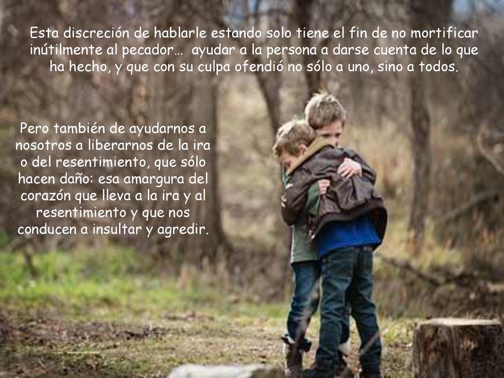 Esta discreción de hablarle estando solo tiene el fin de no mortificar inútilmente al pecador… ayudar a la persona a darse cuenta de lo que ha hecho, y que con su culpa ofendió no sólo a uno, sino a todos.