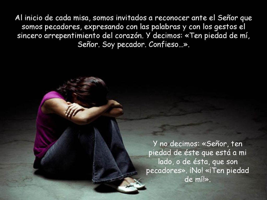 Al inicio de cada misa, somos invitados a reconocer ante el Señor que somos pecadores, expresando con las palabras y con los gestos el sincero arrepentimiento del corazón. Y decimos: «Ten piedad de mí, Señor. Soy pecador. Confieso…».