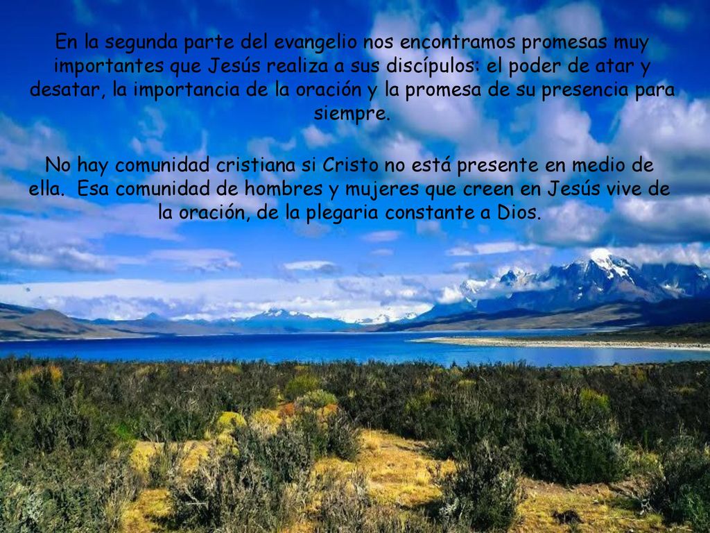 En la segunda parte del evangelio nos encontramos promesas muy importantes que Jesús realiza a sus discípulos: el poder de atar y desatar, la importancia de la oración y la promesa de su presencia para siempre.
