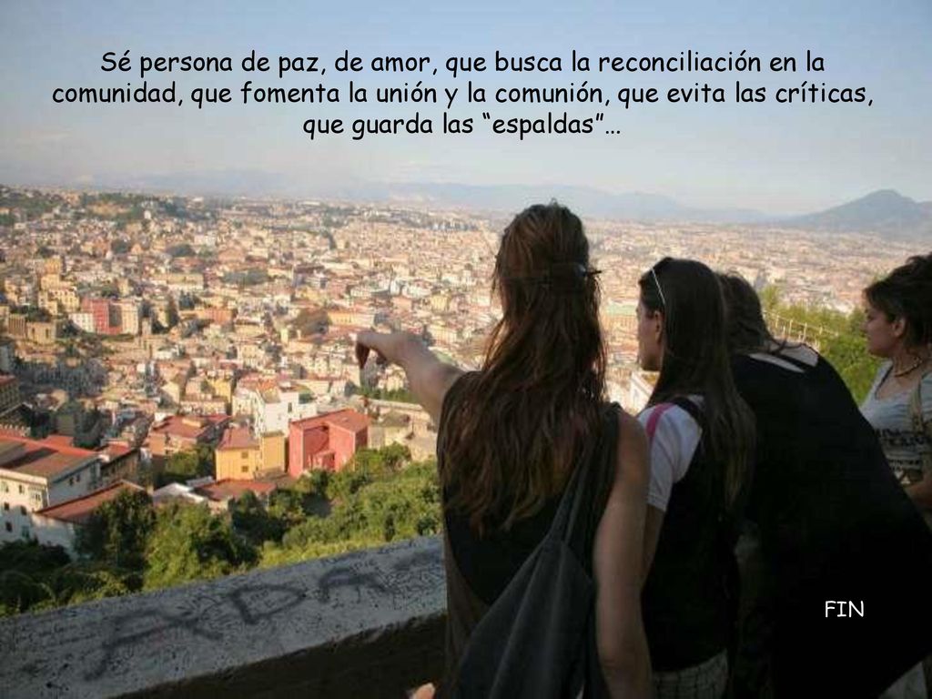 Sé persona de paz, de amor, que busca la reconciliación en la comunidad, que fomenta la unión y la comunión, que evita las críticas, que guarda las espaldas …