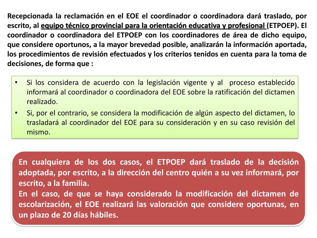 Recepcionada la reclamación en el EOE el coordinador o coordinadora dará traslado, por escrito, al equipo técnico provincial para la orientación educativa y profesional (ETPOEP). El coordinador o coordinadora del ETPOEP con los coordinadores de área de dicho equipo, que considere oportunos, a la mayor brevedad posible, analizarán la información aportada, los procedimientos de revisión efectuados y los criterios tenidos en cuenta para la toma de decisiones, de forma que :