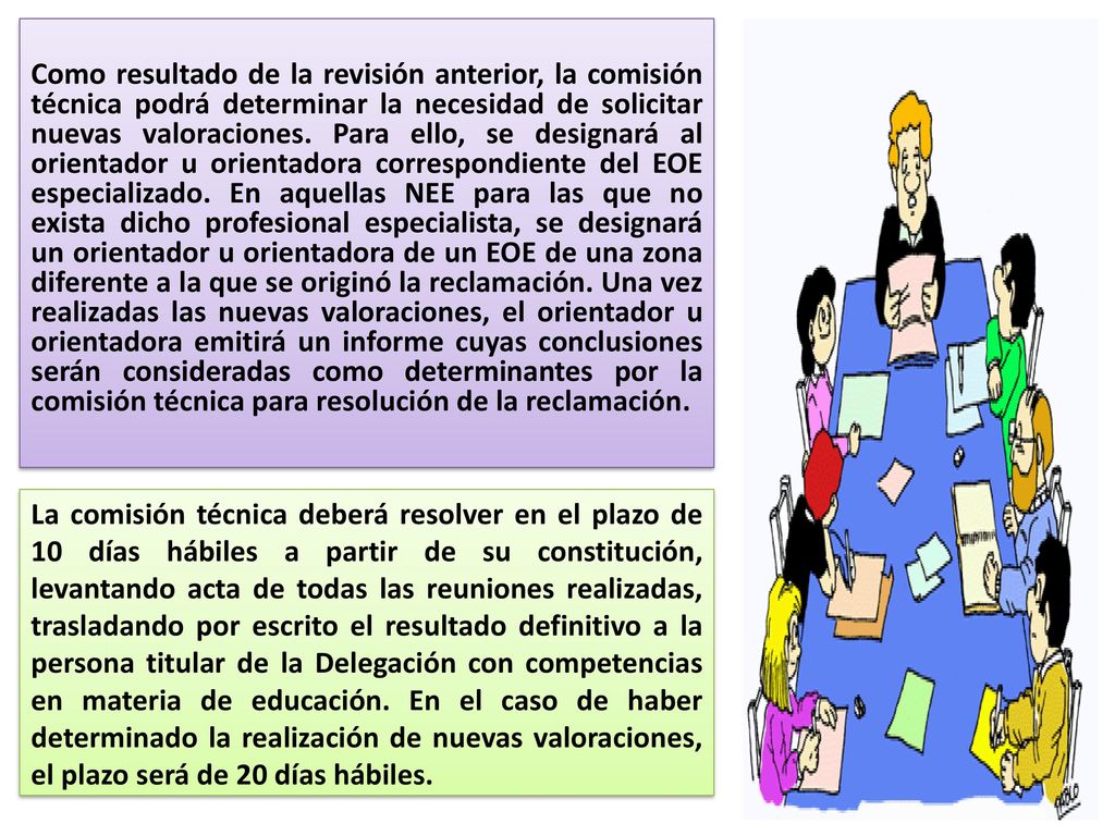 Como resultado de la revisión anterior, la comisión técnica podrá determinar la necesidad de solicitar nuevas valoraciones. Para ello, se designará al orientador u orientadora correspondiente del EOE especializado. En aquellas NEE para las que no exista dicho profesional especialista, se designará un orientador u orientadora de un EOE de una zona diferente a la que se originó la reclamación. Una vez realizadas las nuevas valoraciones, el orientador u orientadora emitirá un informe cuyas conclusiones serán consideradas como determinantes por la comisión técnica para resolución de la reclamación.