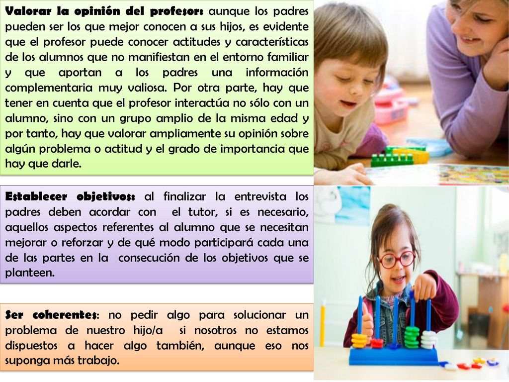 Valorar la opinión del profesor: aunque los padres pueden ser los que mejor conocen a sus hijos, es evidente que el profesor puede conocer actitudes y características de los alumnos que no manifiestan en el entorno familiar y que aportan a los padres una información complementaria muy valiosa. Por otra parte, hay que tener en cuenta que el profesor interactúa no sólo con un alumno, sino con un grupo amplio de la misma edad y por tanto, hay que valorar ampliamente su opinión sobre algún problema o actitud y el grado de importancia que hay que darle.
