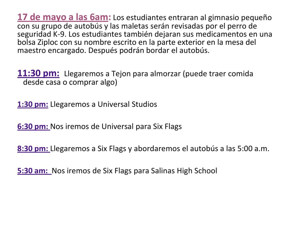 17 de mayo a las 6am: Los estudiantes entraran al gimnasio pequeño con su grupo de autobús y las maletas serán revisadas por el perro de seguridad K-9. Los estudiantes también dejaran sus medicamentos en una bolsa Ziploc con su nombre escrito en la parte exterior en la mesa del maestro encargado. Después podrán bordar el autobús.
