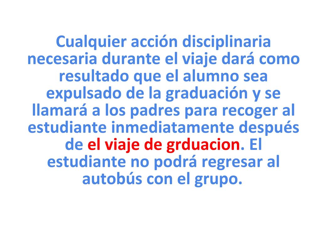 Cualquier acción disciplinaria necesaria durante el viaje dará como resultado que el alumno sea expulsado de la graduación y se llamará a los padres para recoger al estudiante inmediatamente después de el viaje de grduacion.