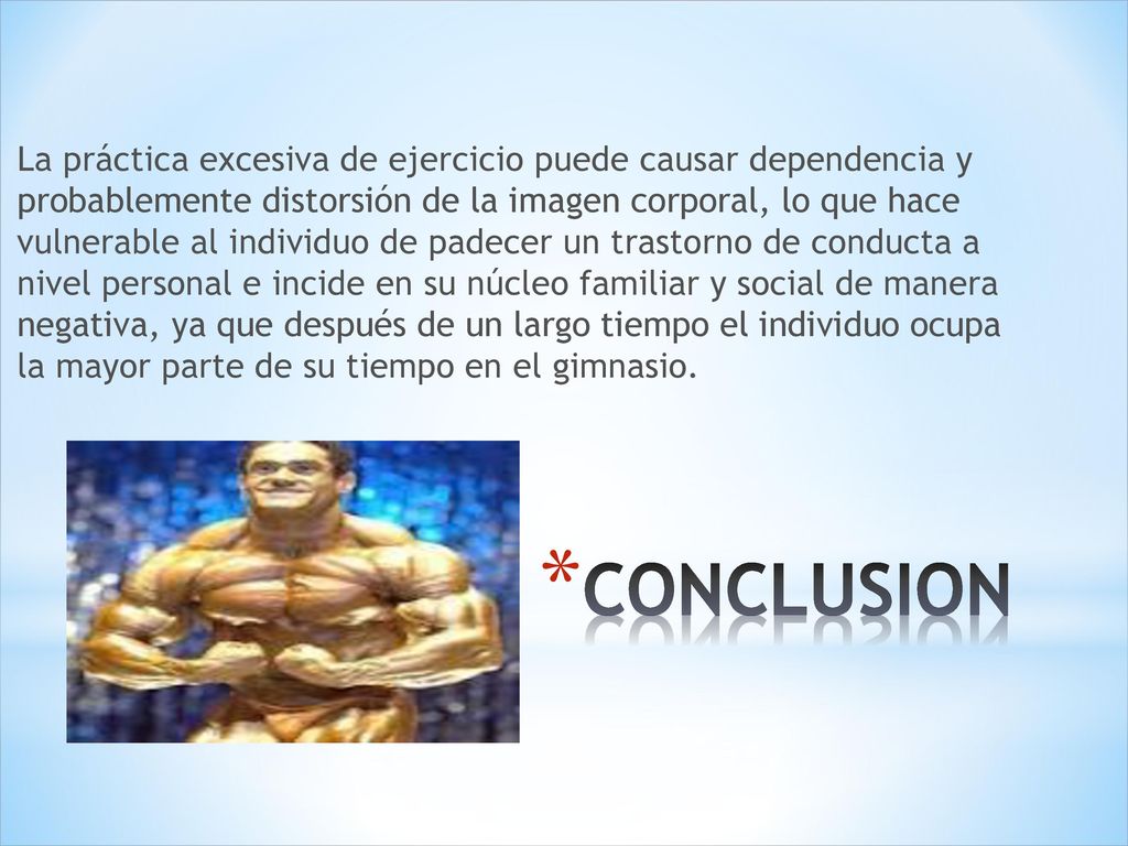 La práctica excesiva de ejercicio puede causar dependencia y probablemente distorsión de la imagen corporal, lo que hace vulnerable al individuo de padecer un trastorno de conducta a nivel personal e incide en su núcleo familiar y social de manera negativa, ya que después de un largo tiempo el individuo ocupa la mayor parte de su tiempo en el gimnasio.