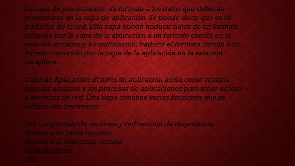 La capa de presentación: da formato a los datos que deberán presentarse en la capa de aplicación. Se puede decir que es el traductor de la red. Esta capa puede traducir datos de un formato utilizado por la capa de la aplicación a un formato común en la estación emisora y, a continuación, traducir el formato común a un formato conocido por la capa de la aplicación en la estación receptora.