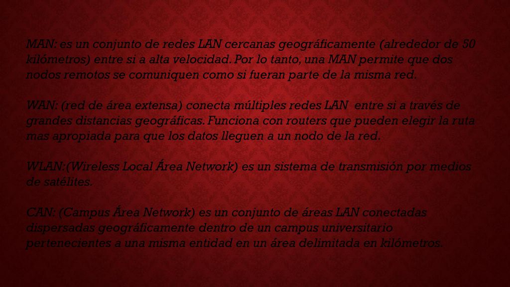 MAN: es un conjunto de redes LAN cercanas geográficamente (alrededor de 50 kilómetros) entre si a alta velocidad. Por lo tanto, una MAN permite que dos nodos remotos se comuniquen como si fueran parte de la misma red.