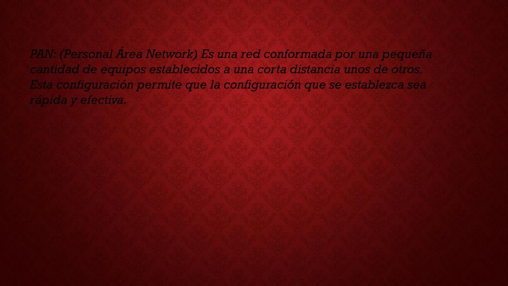 PAN: (Personal Área Network) Es una red conformada por una pequeña cantidad de equipos establecidos a una corta distancia unos de otros.