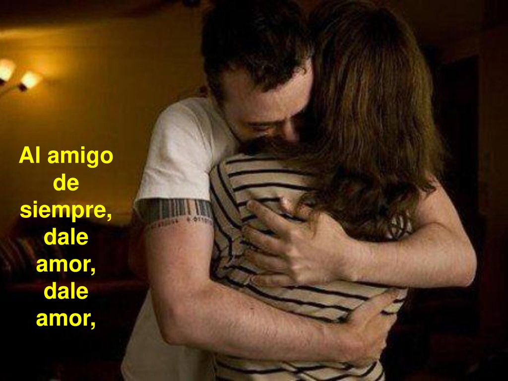 Al amigo de siempre, dale amor, dale amor,