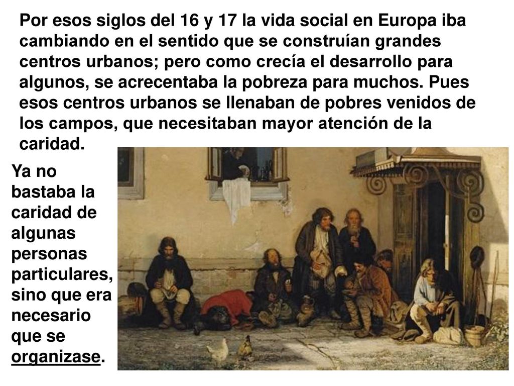 Por esos siglos del 16 y 17 la vida social en Europa iba cambiando en el sentido que se construían grandes centros urbanos; pero como crecía el desarrollo para algunos, se acrecentaba la pobreza para muchos. Pues esos centros urbanos se llenaban de pobres venidos de los campos, que necesitaban mayor atención de la caridad.