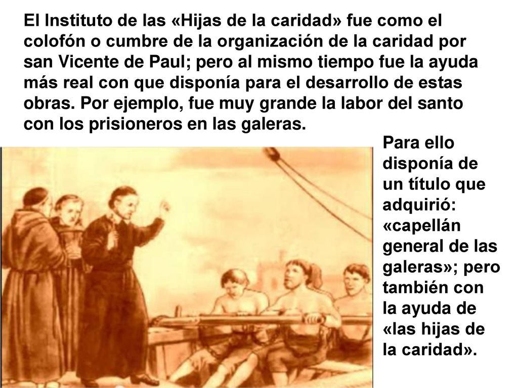 El Instituto de las «Hijas de la caridad» fue como el colofón o cumbre de la organización de la caridad por san Vicente de Paul; pero al mismo tiempo fue la ayuda más real con que disponía para el desarrollo de estas obras. Por ejemplo, fue muy grande la labor del santo con los prisioneros en las galeras.