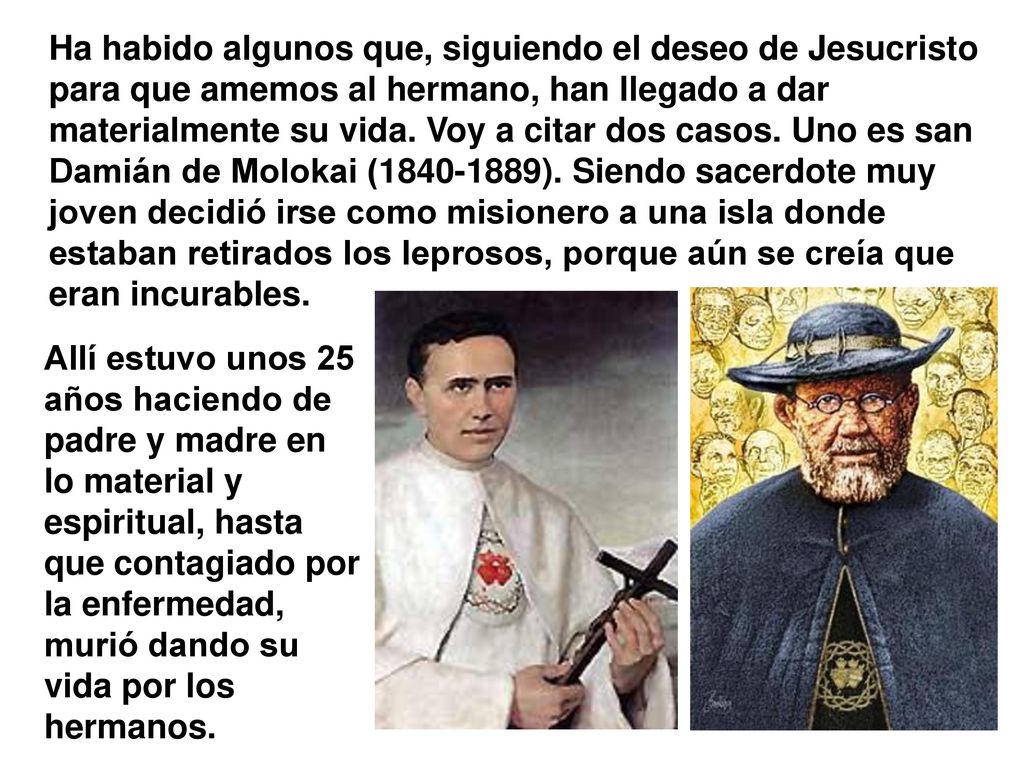 Ha habido algunos que, siguiendo el deseo de Jesucristo para que amemos al hermano, han llegado a dar materialmente su vida. Voy a citar dos casos. Uno es san Damián de Molokai ( ). Siendo sacerdote muy joven decidió irse como misionero a una isla donde estaban retirados los leprosos, porque aún se creía que eran incurables.