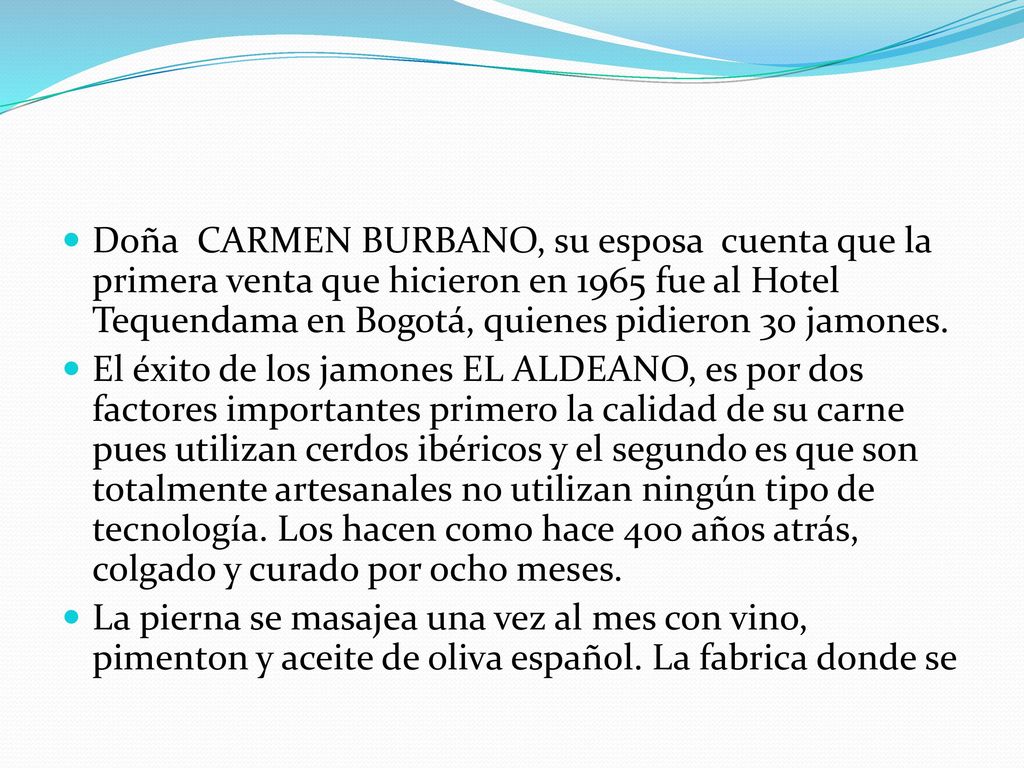 Doña CARMEN BURBANO, su esposa cuenta que la primera venta que hicieron en 1965 fue al Hotel Tequendama en Bogotá, quienes pidieron 30 jamones.