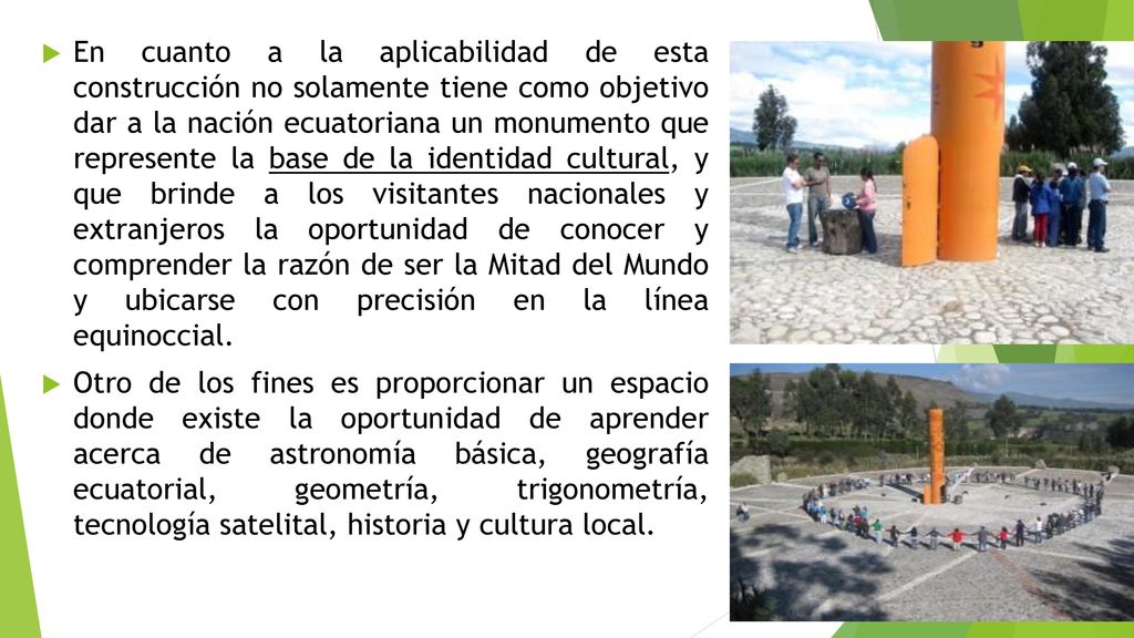 En cuanto a la aplicabilidad de esta construcción no solamente tiene como objetivo dar a la nación ecuatoriana un monumento que represente la base de la identidad cultural, y que brinde a los visitantes nacionales y extranjeros la oportunidad de conocer y comprender la razón de ser la Mitad del Mundo y ubicarse con precisión en la línea equinoccial.