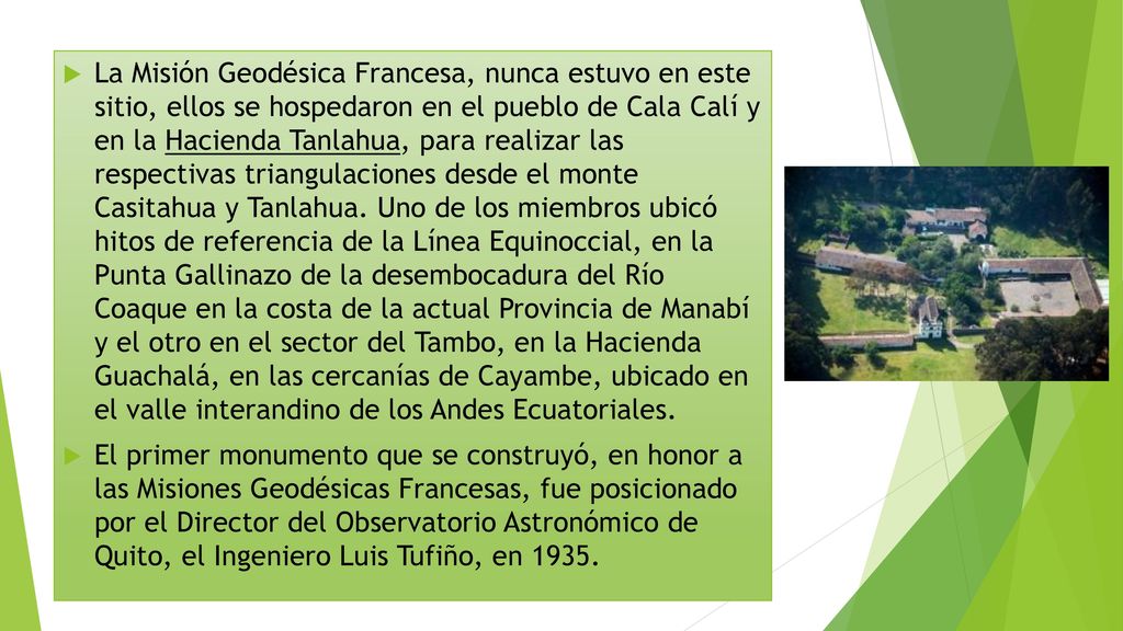 La Misión Geodésica Francesa, nunca estuvo en este sitio, ellos se hospedaron en el pueblo de Cala Calí y en la Hacienda Tanlahua, para realizar las respectivas triangulaciones desde el monte Casitahua y Tanlahua. Uno de los miembros ubicó hitos de referencia de la Línea Equinoccial, en la Punta Gallinazo de la desembocadura del Río Coaque en la costa de la actual Provincia de Manabí y el otro en el sector del Tambo, en la Hacienda Guachalá, en las cercanías de Cayambe, ubicado en el valle interandino de los Andes Ecuatoriales.