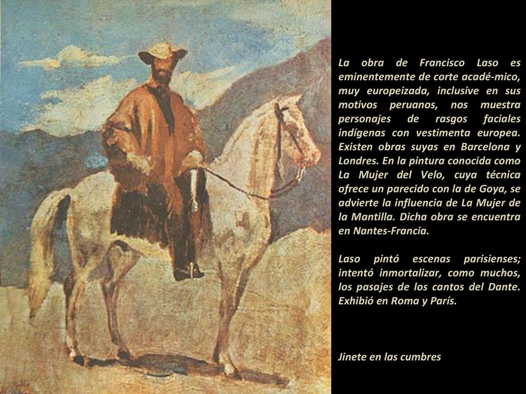 La obra de Francisco Laso es eminentemente de corte acadé-mico, muy europeizada, inclusive en sus motivos peruanos, nos muestra personajes de rasgos faciales indígenas con vestimenta europea. Existen obras suyas en Barcelona y Londres. En la pintura conocida como La Mujer del Velo, cuya técnica ofrece un parecido con la de Goya, se advierte la influencia de La Mujer de la Mantilla. Dicha obra se encuentra en Nantes-Francia.