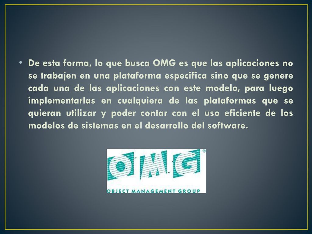 De esta forma, lo que busca OMG es que las aplicaciones no se trabajen en una plataforma especifica sino que se genere cada una de las aplicaciones con este modelo, para luego implementarlas en cualquiera de las plataformas que se quieran utilizar y poder contar con el uso eficiente de los modelos de sistemas en el desarrollo del software.