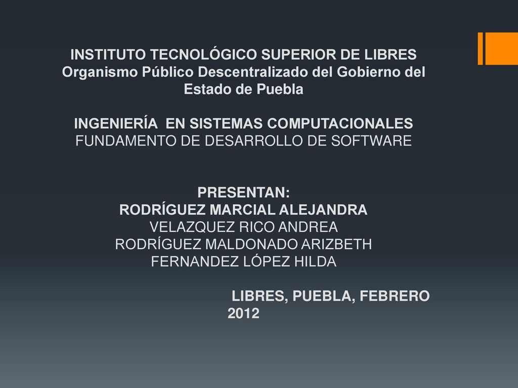 INSTITUTO TECNOLÓGICO SUPERIOR DE LIBRES Organismo Público Descentralizado del Gobierno del Estado de Puebla INGENIERÍA EN SISTEMAS COMPUTACIONALES FUNDAMENTO DE DESARROLLO DE SOFTWARE PRESENTAN: RODRÍGUEZ MARCIAL ALEJANDRA VELAZQUEZ RICO ANDREA RODRÍGUEZ MALDONADO ARIZBETH FERNANDEZ LÓPEZ HILDA LIBRES, PUEBLA, FEBRERO 2012
