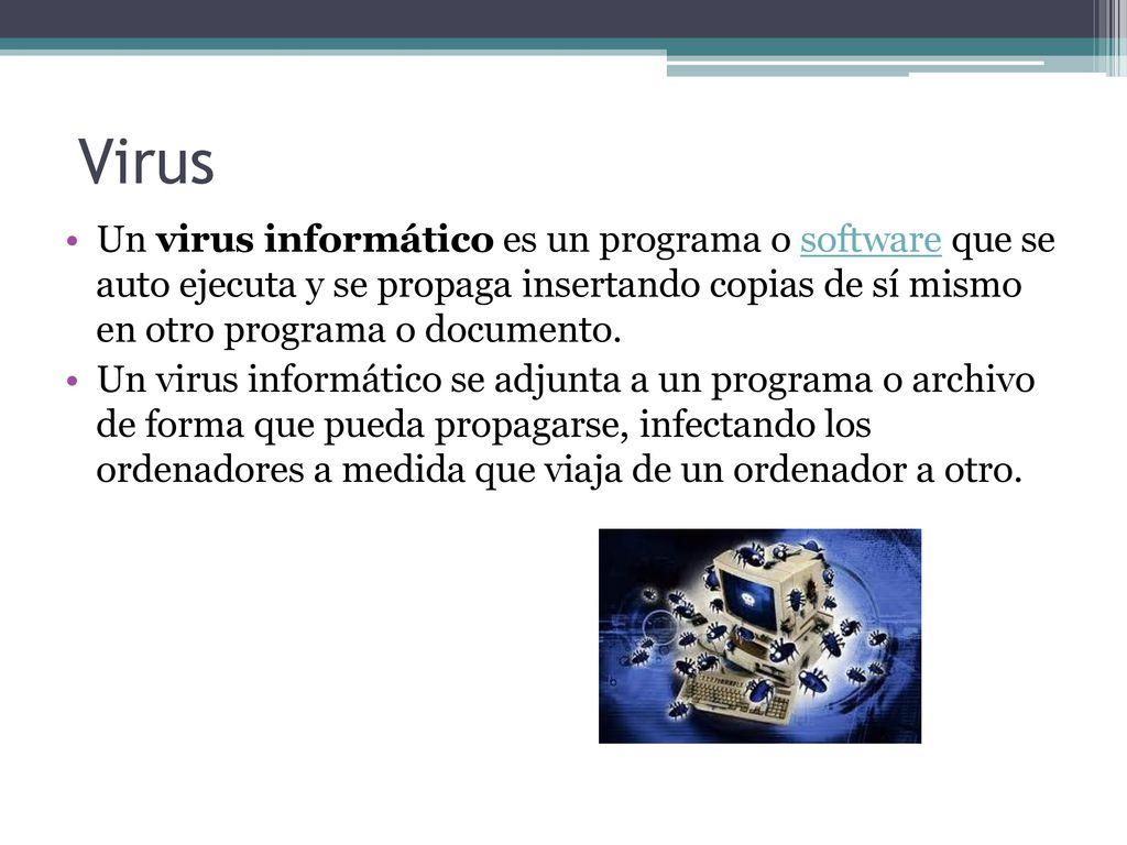 Virus Un virus informático es un programa o software que se auto ejecuta y se propaga insertando copias de sí mismo en otro programa o documento.