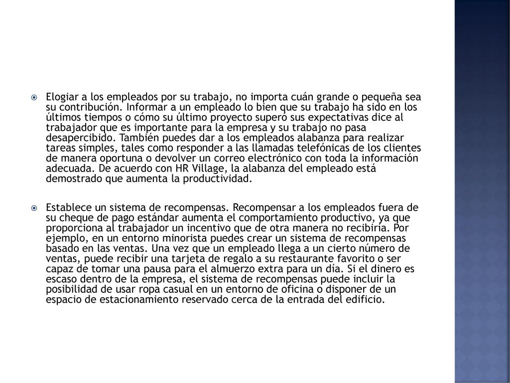 Elogiar a los empleados por su trabajo, no importa cuán grande o pequeña sea su contribución. Informar a un empleado lo bien que su trabajo ha sido en los últimos tiempos o cómo su último proyecto superó sus expectativas dice al trabajador que es importante para la empresa y su trabajo no pasa desapercibido. También puedes dar a los empleados alabanza para realizar tareas simples, tales como responder a las llamadas telefónicas de los clientes de manera oportuna o devolver un correo electrónico con toda la información adecuada. De acuerdo con HR Village, la alabanza del empleado está demostrado que aumenta la productividad.