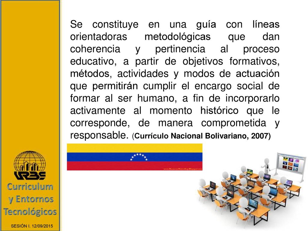 Se constituye en una guía con líneas orientadoras metodológicas que dan coherencia y pertinencia al proceso educativo, a partir de objetivos formativos, métodos, actividades y modos de actuación que permitirán cumplir el encargo social de formar al ser humano, a fin de incorporarlo activamente al momento histórico que le corresponde, de manera comprometida y responsable. (Currículo Nacional Bolivariano, 2007)