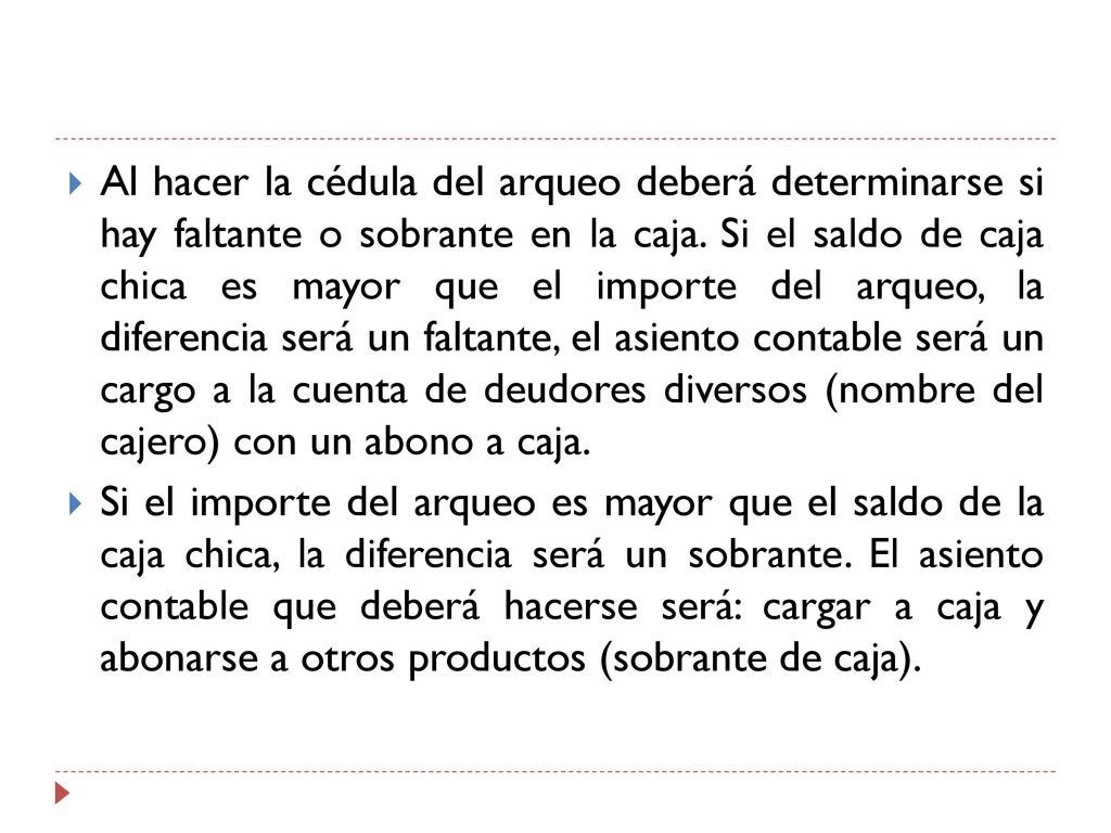 Al hacer la cédula del arqueo deberá determinarse si hay faltante o sobrante en la caja. Si el saldo de caja chica es mayor que el importe del arqueo, la diferencia será un faltante, el asiento contable será un cargo a la cuenta de deudores diversos (nombre del cajero) con un abono a caja.