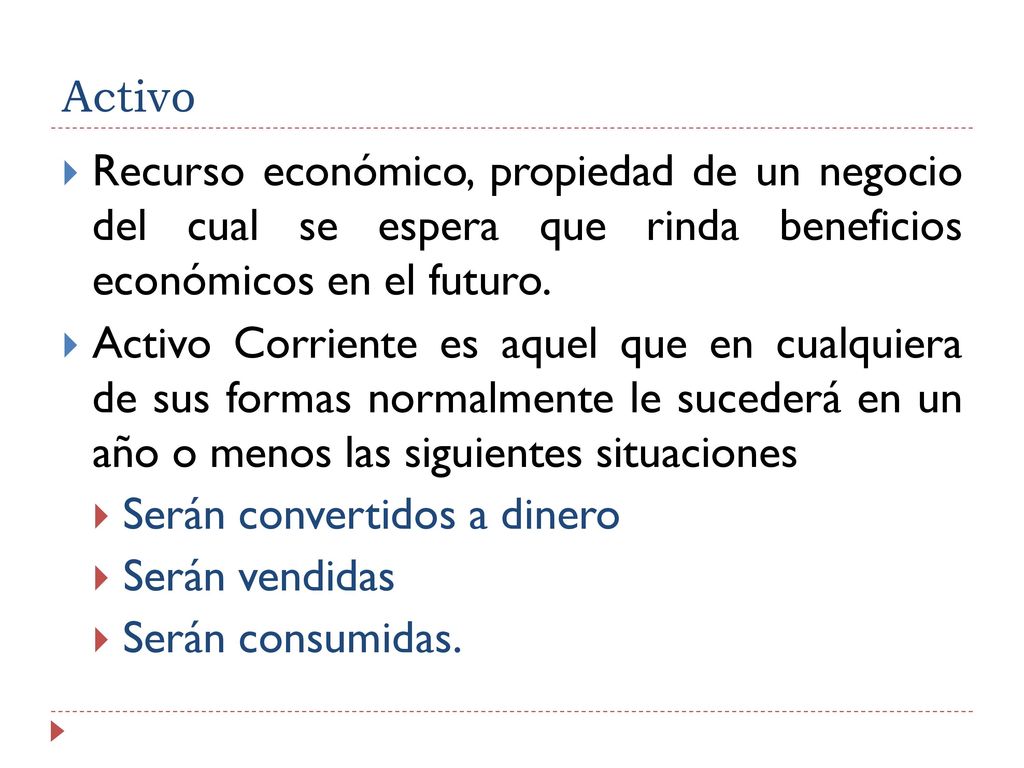 Activo Recurso económico, propiedad de un negocio del cual se espera que rinda beneficios económicos en el futuro.