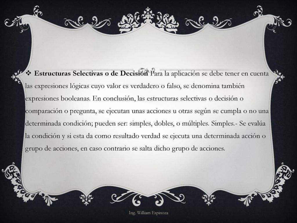 Estructuras Selectivas o de Decisión Para la aplicación se debe tener en cuenta las expresiones lógicas cuyo valor es verdadero o falso, se denomina también expresiones booleanas. En conclusión, las estructuras selectivas o decisión o comparación o pregunta, se ejecutan unas acciones u otras según se cumpla o no una determinada condición; pueden ser: simples, dobles, o múltiples. Simples.- Se evalúa la condición y si esta da como resultado verdad se ejecuta una determinada acción o grupo de acciones, en caso contrario se salta dicho grupo de acciones.