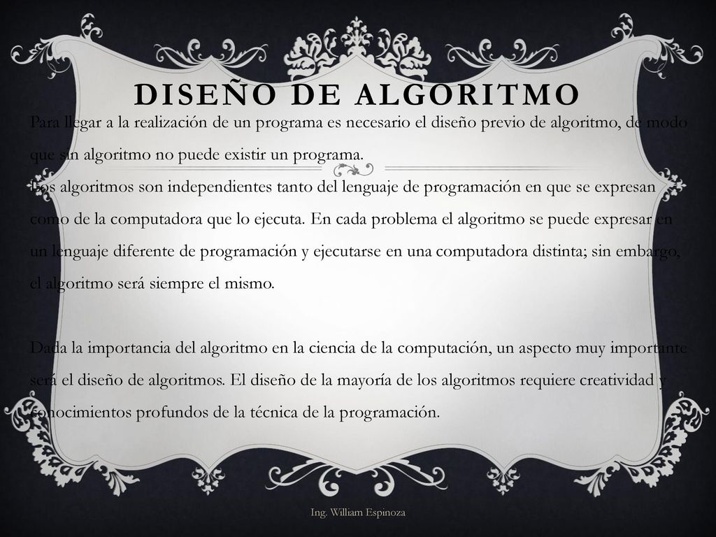 Para llegar a la realización de un programa es necesario el diseño previo de algoritmo, de modo que sin algoritmo no puede existir un programa. Los algoritmos son independientes tanto del lenguaje de programación en que se expresan como de la computadora que lo ejecuta. En cada problema el algoritmo se puede expresar en un lenguaje diferente de programación y ejecutarse en una computadora distinta; sin embargo, el algoritmo será siempre el mismo. Dada la importancia del algoritmo en la ciencia de la computación, un aspecto muy importante será el diseño de algoritmos. El diseño de la mayoría de los algoritmos requiere creatividad y conocimientos profundos de la técnica de la programación.