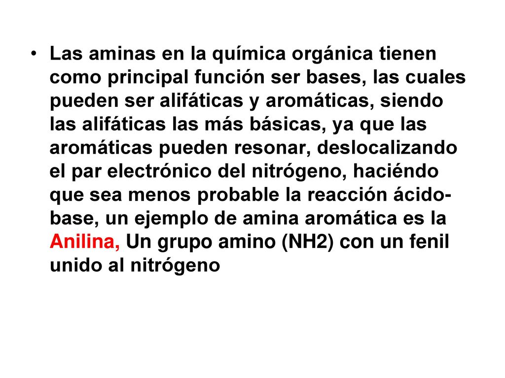 Las aminas en la química orgánica tienen como principal función ser bases, las cuales pueden ser alifáticas y aromáticas, siendo las alifáticas las más básicas, ya que las aromáticas pueden resonar, deslocalizando el par electrónico del nitrógeno, haciéndo que sea menos probable la reacción ácido-base, un ejemplo de amina aromática es la Anilina, Un grupo amino (NH2) con un fenil unido al nitrógeno