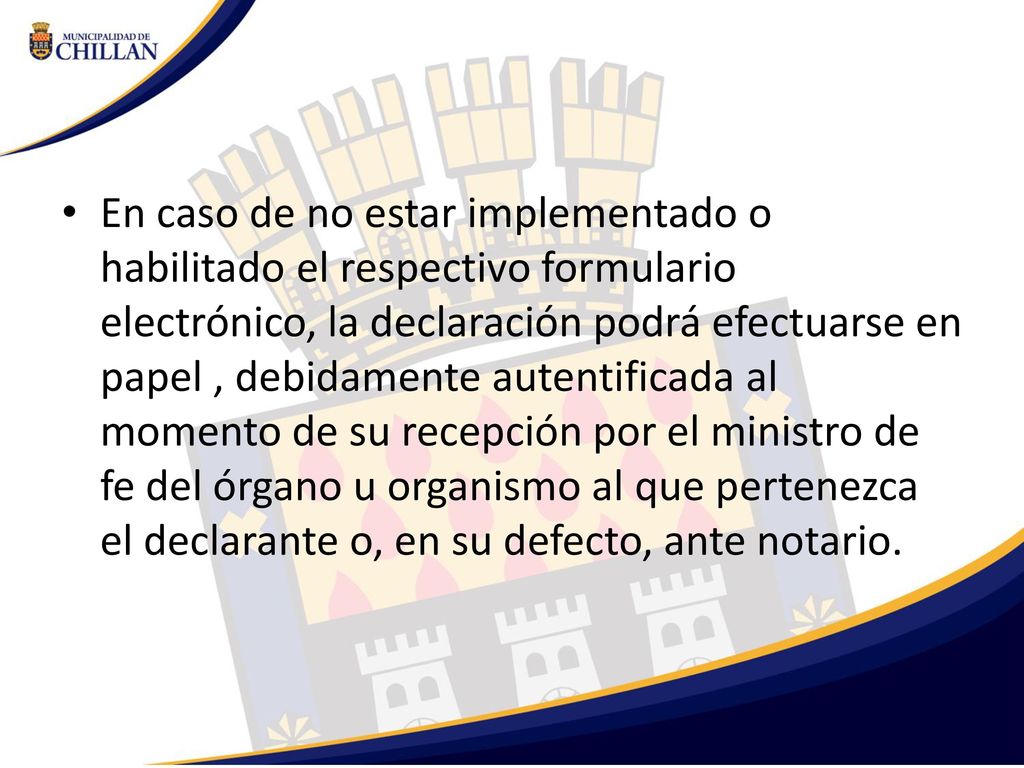 En caso de no estar implementado o habilitado el respectivo formulario electrónico, la declaración podrá efectuarse en papel , debidamente autentificada al momento de su recepción por el ministro de fe del órgano u organismo al que pertenezca el declarante o, en su defecto, ante notario.